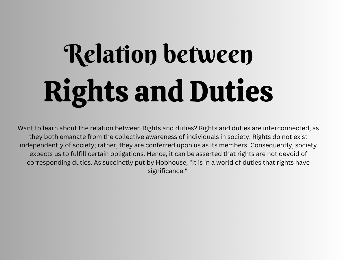  Rights and duties are interconnected, as they both emanate from the collective awareness of individuals in society. Rights do not exist independently of society; rather, they are conferred upon us as its members. Consequently, society expects us to fulfill certain obligations. Hence, it can be asserted that rights are not devoid of corresponding duties. As succinctly put by Hobhouse, "It is in a world of duties that rights have significance." 