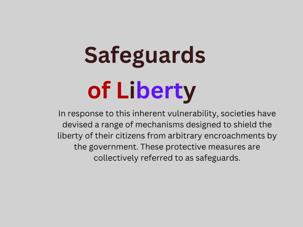 In representative forms of government, there exists the potential for actions that could undermine the very liberty they are meant to safeguard. This notion is encapsulated by the adage: "Power corrupts, and absolute power corrupts absolutely.In response to this inherent vulnerability, societies have devised a range of mechanisms designed to shield the liberty of their citizens from arbitrary encroachments by the government. These protective measures are collectively referred to as safeguards. 